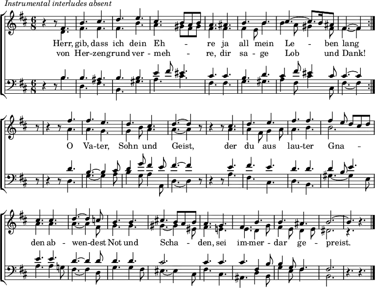 \header { tagline = " " }
\markup { \italic "Instrumental interludes absent" }
\layout { indent = 0 \context { \Score \remove "Bar_number_engraver" } }
global = { \key b \minor \numericTimeSignature \time 6/8 \set Score.tempoHideNote = ##t \set Timing.beamExceptions = #'()}
soprano = \relative c' { \global
\repeat volta 2 {
r4 r8 fis4. |
b cis |
d e |
cis b8 a b |
a4. ais |
b b |
cis ~ cis8. b16 ais8 |
fis4. ~ fis4 } r8 |
r4 r8 fis'4. |
fis e |
d cis |
d ~ d4 r8 |
r4 r8 cis4. |
d e |
fis fis |
fis4 e8 d cis d |
cis4. cis |
d ~ d4 c8 |
b4. b |
cis!4. b8 a b |
a4. g |
fis b |
b ais |
b2. ~ |
b4. r4. \bar "|."
}
alto = \relative c' { \global
r4 r8 d4. |
fis fis |
fis b |
a gis8 fis gis |
fis4. fis |
fis4 e8 b'4. |
b4 a8 gis4 fis8 |
fis4. ~ fis4 r8 |
r4 r8 a4. |
a g |
g4 b8 a4. |
a ~ a4 r8 |
r4 r8 a4. |
a4 fis8 g4 a8 |
a4. b |
b2. |
a4. a |
a ~ a4 fis8 |
g4. g |
gis ~ gis4 eis8 |
fis4. e! |
e d4 g8 |
fis4 e8 d4 e8 |
dis2. |
r4. r4.
}
tenor = \relative c' { \global
r4 r8 b4. |
b ais |
b b |
e4 fis8 eis4. |
cis cis |
b d |
cis4 fis8 eis4 cis8 |
cis4. ~ cis4 r8 |
r4 r8 d4. |
b4. ~ b4 cis8 |
d4 g8 fis4 e8 |
fis4. ~ fis4 r8 |
r4 r8 e4. |
fis e |
d d |
d4 b8 e4. |
e e |
d ~ d4 d8 |
d4. d |
cis2. |
cis4. cis |
cis fis,4 b8 |
b4 g8 fis4. |
fis2. |
r4. r4.
}
bass = \relative c' { \global
r4 r8 b4. |
d, fis |
b, gis' |
a cis |
fis, fis |
g gis |
a4 fis8 cis'4 cis,8 |
fis4. ~ fis4 r8 |
r4 r8 d4. |
g ~ g4 a8 |
b4 g8 a4 a,8 |
d4. ~ d4 r8 |
r4 r8 a'4. |
fis cis |
d b |
gis' ~ gis4 e8 |
a4. a4 g!8 |
fis4. ~ fis4 d8 |
g4. g4 fis8 |
eis4. ~ eis4 cis8 |
fis4. cis |
ais d4 b8 |
g'4 e8 fis4. |
b,2. |
r4. r4.
}
\score {
\new ChoirStaff <<
\new Staff \with { midiInstrument = "choir aahs" \consists Merge_rests_engraver }
<<
\new Voice = "soprano" { \voiceOne \soprano }
\new Voice = "alto" { \voiceTwo \alto }
>>
\new Lyrics \lyricsto "soprano" {
<<
{ Herr, gib, dass ich dein Eh -- _ _ _ re
ja all mein Le -- _ ben lang }
\new Lyrics { \set associatedVoice = "soprano" {
von Her -- zen -- grund ver -- meh -- _ _ _ re,
dir sa -- ge Lob _ und Dank! }
}
>>
O Va -- ter, Sohn und Geist,
der du aus lau -- ter
Gna -- _ _ _ _ den ab -- wen -- dest
Not und Scha -- _ _ _ den,
sei im -- mer -- dar ge -- preist.
}
\new Staff \with { midiInstrument = "choir aahs" \consists Merge_rests_engraver }
<<
\clef bass
\new Voice = "tenor" { \voiceOne \tenor }
\new Voice = "bass" { \voiceTwo \bass }
>>
>>
\layout { }
\midi { \tempo 4.=80 }
}