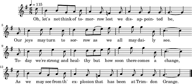 
%T:The Trimdon Grange Explosion
%B:Lloyd, A. L. (1952). Come All Ye Bold Miners: Ballads and Songs of the Coalfields. p. 129. London: Lawrence & Wishart. 
%C:Tommy Armstrong, 1882
%S:R. Sewell, Newcastle, 1951
%Z:A. L. Lloyd
Q:1/4=115
M:6/8
L:1/8
K:Gmaj
d |B2 B GAB |A2 G =F2 G |A2 G G2 G | G3-G2
w:Oh, let's not think of to-mor-row lest we dis-ap-poin-ted be,
G |c2 d e2 c |d2 d (de) f |g2 g g2 B | c3-c2
w: Our joys may turn to sor-row as we all may dai-ly see.*
G |c2 d e2 c |d2 d d e f |g2 g g2 B | c3-c2
w:To-day we're strong and heal-thy but_ how soon there comes a change,*
d |B2 B GAB |A2 G =F2 G |A2 G G2 G |G3-G2 |]
w:As we may see from th' ex-plosion that has been at Trim-don Grange.*
